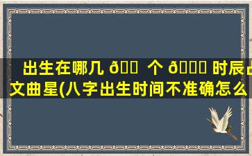 出生在哪几 🐠 个 🐅 时辰占文曲星(八字出生时间不准确怎么算)